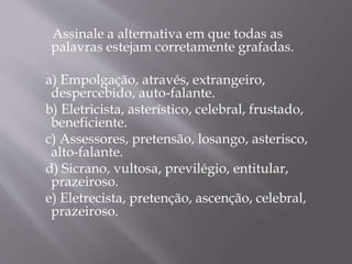 Assinale a alternativa em que todas as
palavras estejam corretamente grafadas.
a) Empolgação, através, extrangeiro,
despercebido, auto-falante.
b) Eletricista, asterístico, celebral, frustado,
beneficiente.
c) Assessores, pretensão, losango, asterisco,
alto-falante.
d) Sicrano, vultosa, previlégio, entitular,
prazeiroso.
e) Eletrecista, pretenção, ascenção, celebral,
prazeiroso.
 