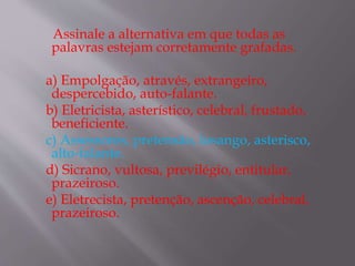 Assinale a alternativa em que todas as
palavras estejam corretamente grafadas.
a) Empolgação, através, extrangeiro,
despercebido, auto-falante.
b) Eletricista, asterístico, celebral, frustado,
beneficiente.
c) Assessores, pretensão, losango, asterisco,
alto-falante.
d) Sicrano, vultosa, previlégio, entitular,
prazeiroso.
e) Eletrecista, pretenção, ascenção, celebral,
prazeiroso.
 