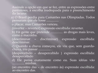 Assinale a opção em que se fez, entre as expressões entre
parênteses, a escolha inadequada para o preenchimento
da lacuna:
a) O Brasil perdia para Camarões nas Olimpíadas. Todos
pensaram que ele fosse ...............
o placar, mas Camarões venceu.
(inverter – reverter) expressão escolhida: reverter.
b) Há gente que pretende ............... as drogas mais leves,
como a maconha.
(descriminar – discriminar) expressão escolhida:
descriminar.
c) Quando a chuva começou, ele viu que, sem guarda-
chuva, iria passar ............... .
(despercebido – desapercebido ) expressão escolhida:
desapercebido
d) Ele pensa exatamente como eu. Suas idéias vão
............... minhas.
(ao encontro das – de encontro às) expressão escolhida:
ao encontro das.
 