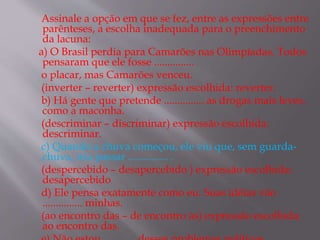 Assinale a opção em que se fez, entre as expressões entre
parênteses, a escolha inadequada para o preenchimento
da lacuna:
a) O Brasil perdia para Camarões nas Olimpíadas. Todos
pensaram que ele fosse ...............
o placar, mas Camarões venceu.
(inverter – reverter) expressão escolhida: reverter.
b) Há gente que pretende ............... as drogas mais leves,
como a maconha.
(descriminar – discriminar) expressão escolhida:
descriminar.
c) Quando a chuva começou, ele viu que, sem guarda-
chuva, iria passar ............... .
(despercebido – desapercebido ) expressão escolhida:
desapercebido
d) Ele pensa exatamente como eu. Suas idéias vão
............... minhas.
(ao encontro das – de encontro às) expressão escolhida:
ao encontro das.
 