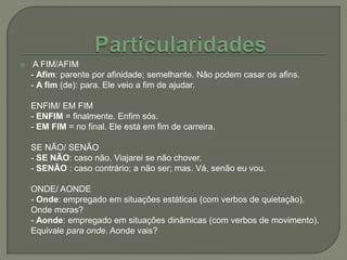  A FIM/AFIM
- Afim: parente por afinidade; semelhante. Não podem casar os afins.
- A fim (de): para. Ele veio a fim de ajudar.
ENFIM/ EM FIM
- ENFIM = finalmente. Enfim sós.
- EM FIM = no final. Ele está em fim de carreira.
SE NÃO/ SENÃO
- SE NÃO: caso não. Viajarei se não chover.
- SENÃO : caso contrário; a não ser; mas. Vá, senão eu vou.
ONDE/ AONDE
- Onde: empregado em situações estáticas (com verbos de quietação).
Onde moras?
- Aonde: empregado em situações dinâmicas (com verbos de movimento).
Equivale para onde. Aonde vais?
 