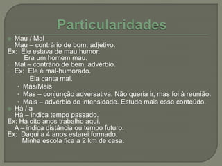  Mau / Mal
- Mau – contrário de bom, adjetivo.
Ex: Ele estava de mau humor.
Era um homem mau.
- Mal – contrário de bem, advérbio.
- Ex: Ele é mal-humorado.
Ela canta mal.
• Mas/Mais
• Mas – conjunção adversativa. Não queria ir, mas foi à reunião.
• Mais – advérbio de intensidade. Estude mais esse conteúdo.
 Há / a
- Há – indica tempo passado.
Ex: Há oito anos trabalho aqui.
- A – indica distância ou tempo futuro.
Ex: Daqui a 4 anos estarei formado.
Minha escola fica a 2 km de casa.
 