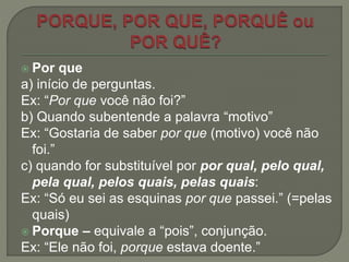  Por que
a) início de perguntas.
Ex: “Por que você não foi?”
b) Quando subentende a palavra “motivo”
Ex: “Gostaria de saber por que (motivo) você não
foi.”
c) quando for substituível por por qual, pelo qual,
pela qual, pelos quais, pelas quais:
Ex: “Só eu sei as esquinas por que passei.” (=pelas
quais)
 Porque – equivale a “pois”, conjunção.
Ex: “Ele não foi, porque estava doente.”
 