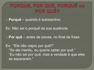  Porquê – quando é substantivo.
Ex: Não sei o porquê de sua ausência.
 Por quê – antes de pausa, no final de frase.
Ex: “Ele não viajou por quê?”
“Se ele mentiu, eu queria saber por quê.”
“Eu não sei por quê, mas a verdade é que eles
se separaram.”
 