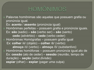  Palavras homônimas são aquelas que possuem grafia ou
pronúncia igual.
Ex: acento / assento (pronúncia igual)
 Homônimas perfeitas – possuem grafia e pronúncia iguais.
Ex: são (sadio) – são (verbo ser) – são (santo)
cedo (advérbio) – cedo (verbo ceder)
 Homônimas Homógrafas – possuem grafia igual
Ex: colher /é/ (objeto) – colher /ê/ (verbo)
almoço /ó/ (verbo) – almoço /ô/ (substantivo)
 Homônimas homófonas – possuem pronúncia igual.ato de
Ex: cessão (ato de ceder) – sessão (reunião, tempo de
duração) – seção (setor,divisão)
espiar (olhar) – expiar (pagar uma culpa)
 