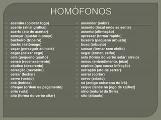  acender (colocar fogo)
 acento (sinal gráfico)
 acerto (ato de acertar)
 apreçar (ajustar o preço)
 bucheiro (tripeiro)
 bucho (estômago)
 caçar (perseguir animais)
 cegar (deixar cego)
 cela (pequeno quarto)
 censo (recenseamento)
 céptico (descrente)
 cerração (nevoeiro)
 cerrar (fechar)
 cervo (veado)
 chá (bebida)
 cheque (ordem de pagamento)
 círio (vela)
 cito (forma do verbo citar)
 ascender (subir)
 assento (local onde se senta)
 asserto (afirmação)
 apressar (tornar rápido)
 buxeiro (pequeno arbusto)
 buxo (arbusto)
 cassar (tornar sem efeito)
 segar (cortar, ceifar)
 sela (forma do verbo selar; arreio)
 senso (entendimento, juízo)
 séptico (que causa infecção)
 serração (ato de serrar)
 serrar (cortar)
 servo (criado)
 xá (antigo soberano do Irã)
 xeque (lance no jogo de xadrez)
 sírio (natural da Síria)
 sito (situado)
 