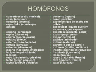  concerto (sessão musical)
 coser (costurar)
 esotérico (secreto)
 espectador (aquele que
assiste)
 esperto (perspicaz)
 espiar (observar)
 espirar (soprar, exalar)
 estático (imóvel)
 esterno (osso do peito)
 estrato (camada)
 estremar (demarcar)
 incerto (não certo, impreciso)
 incipiente (principiante)
 laço (nó)
 ruço (pardacento, grisalho)
 tacha (prego pequeno)
 tachar (atribuir defeito a)
 conserto (reparo)
 cozer (cozinhar)
 exotérico (que se expõe em
público)
 expectador (aquele que tem
esperança, que espera)
 experto (experiente, perito)
 expiar (pagar pena)
 expirar (terminar)
 extático (admirado)
 externo (exterior)
 extrato (o que se extrai )
 extremar (exaltar, sublimar)
 inserto (inserido, introduzido)
 insipiente (ignorante)
 lasso (frouxo)
 russo (natural da Rússia)
 taxa (imposto, tributo)
 taxar (fixar taxa)
 