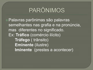Palavras parônimas são palavras
semelhantes nas grafia e na pronúncia,
mas diferentes no significado.
Ex: Tráfico (comércio ilícito)
Tráfego ( trânsito)
Eminente (ilustre)
Iminente (prestes a acontecer)
 