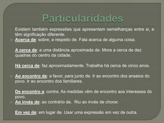 Existem também expressões que apresentam semelhanças entre si, e
têm significação diferente.
 Acerca de: sobre, a respeito de. Fala acerca de alguma coisa.
A cerca de: a uma distância aproximada de. Mora a cerca de dez
quadras do centro da cidade.
Há cerca de: faz aproximadamente. Trabalha há cerca de cinco anos.
 Ao encontro de: a favor, para junto de. Ir ao encontro dos anseios do
povo. Ir ao encontro dos familiares.
De encontro a: contra. As medidas vêm de encontro aos interesses do
povo.
 Ao invés de: ao contrário de. Riu ao invés de chorar.
Em vez de: em lugar de. Usar uma expressão em vez de outra.
 