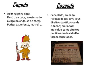 Caçado
• Apanhado na caça.
Destro na caça, acostumado
à caça (falando-se de cães).
Perito, experiente, matreiro.
Cassado
• Cancelado, anulado,
revogado; que teve seus
direitos (políticos ou de
cidadão) anulados;
indivíduo cujos direitos
políticos ou de cidadão
foram cancelados.
 