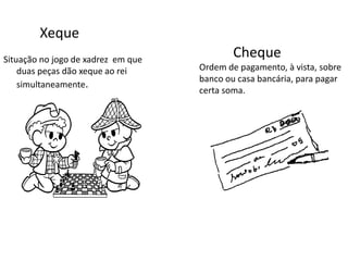 Xeque
Situação no jogo de xadrez em que
duas peças dão xeque ao rei
simultaneamente.
Cheque
Ordem de pagamento, à vista, sobre
banco ou casa bancária, para pagar
certa soma.
 