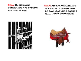 Cela: Cubículo de
condenado nas cadeias
penitenciárias.
Sela: Arreio acolchoado
que se coloca no dorso
da cavalgadura e sobre o
qual monta o cavaleiro.
 