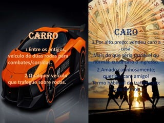 Caro
1.Por alto preço: vendeu caro a
casa.
Mais do que seria razoável ou
normal: custa caro o ingresso.
2.Amado carinhosamente;
querido: caro amigo!
Termo habitual de tratamento:
caro senhor.
Carro
1.Entre os antigos,
veículo de duas rodas para
combates/corridas.
2.Qualquer veículo
que trafegue sobre rodas.
 