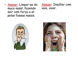 • Assoar: Limpar-se do
muco nasal, fazendo
sair com força o ar
pelas fossas nasais.
Assuar: Insultar com
vaia, vaiar.
 