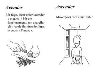 Acender
Pôr fogo, fazer arder: acender
o cigarro. / Pôr em
funcionamento um aparelho
elétrico de iluminação; ligar:
acender a lâmpada.
Ascender
Mover(-se) para cima; subir.
 