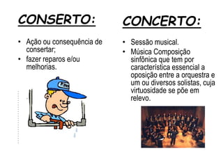 CONSERTO:
• Ação ou consequência de
consertar;
• fazer reparos e/ou
melhorias.
•
•
•
• v
•
•
•
•
•
•
•
•
•
•
•
•
•
•
•
•
•
•
•
•
CONCERTO:
• Sessão musical.
• Música Composição
sinfônica que tem por
característica essencial a
oposição entre a orquestra e
um ou diversos solistas, cuja
virtuosidade se põe em
relevo.
 