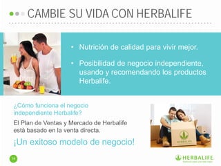 ¿Cómo funciona el negocio
independiente Herbalife?
• Nutrición de calidad para vivir mejor.
• Posibilidad de negocio independiente,
usando y recomendando los productos
Herbalife.
El Plan de Ventas y Mercado de Herbalife
está basado en la venta directa.
CAMBIE SU VIDA CON HERBALIFE
14
¡Un exitoso modelo de negocio!
 