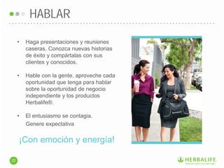 • Haga presentaciones y reuniones
caseras. Conozca nuevas historias
de éxito y compártalas con sus
clientes y conocidos.
• Hable con la gente, aproveche cada
oportunidad que tenga para hablar
sobre la oportunidad de negocio
independiente y los productos
Herbalife®.
• El entusiasmo se contagia.
Genere expectativa
HABLAR
22
¡Con emoción y energía!
 