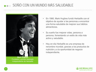 SOÑÓ CON UN MUNDO MÁS SALUDABLE
4
Mark Hughes
Fundador y primer Asociado
Independiente de Herbalife
• En 1980, Mark Hughes fundó Herbalife con el
objetivo de ayudar a las personas a encontrar
una forma saludable de mejorar sus hábitos
alimenticios.
• Su sueño fue mejorar vidas, persona a
persona, fomentando un estilo de vida más
activo y saludable.
• Hoy en día Herbalife es una empresa de
renombre mundial, gracias a los productos de
nutrición y a la oportunidad de negocio
independiente.
 