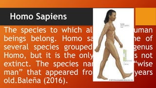 Homo Sapiens
The species to which all modern human
beings belong. Homo sapiens is one of
several species grouped into the genus
Homo, but it is the only one that is not
extinct. The species name means “wise
man” that appeared from 200,000 years
old.Baleña (2016).
 
