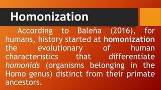 Homonization
According to Baleña (2016), for
humans, history started at homonization
the evolutionary of human
characteristics that differentiate
homonids (organisms belonging in the
Homo genus) distinct from their primate
ancestors.
 