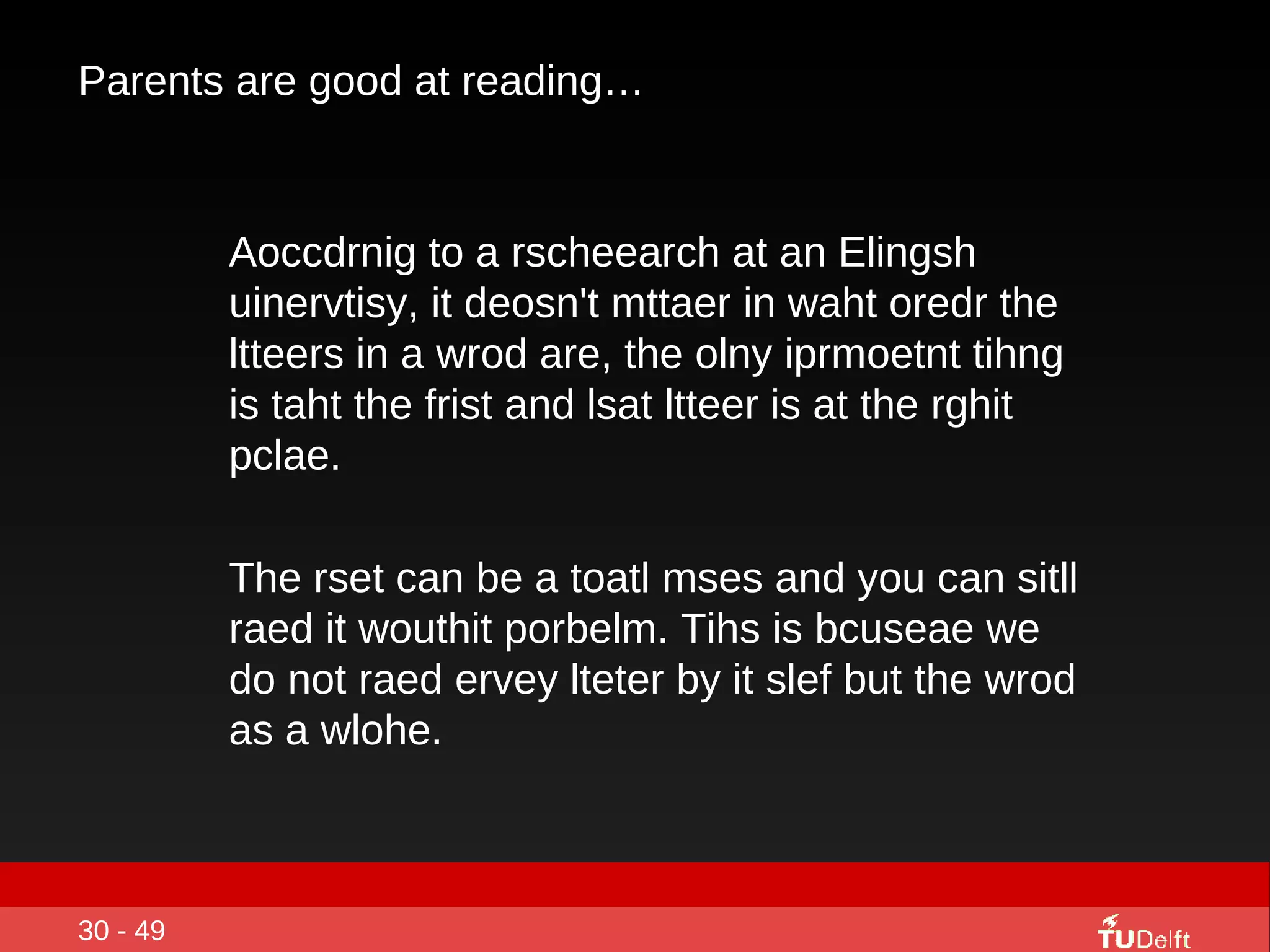Parents are good at reading… Aoccdrnig to a rscheearch at an Elingsh uinervtisy, it deosn't mttaer in waht oredr the ltteers in a wrod are, the olny iprmoetnt tihng is taht the frist and lsat ltteer is at the rghit pclae.  The rset can be a toatl mses and you can sitll raed it wouthit porbelm. Tihs is bcuseae we do not raed ervey lteter by it slef but the wrod as a wlohe. 30 - 49 
