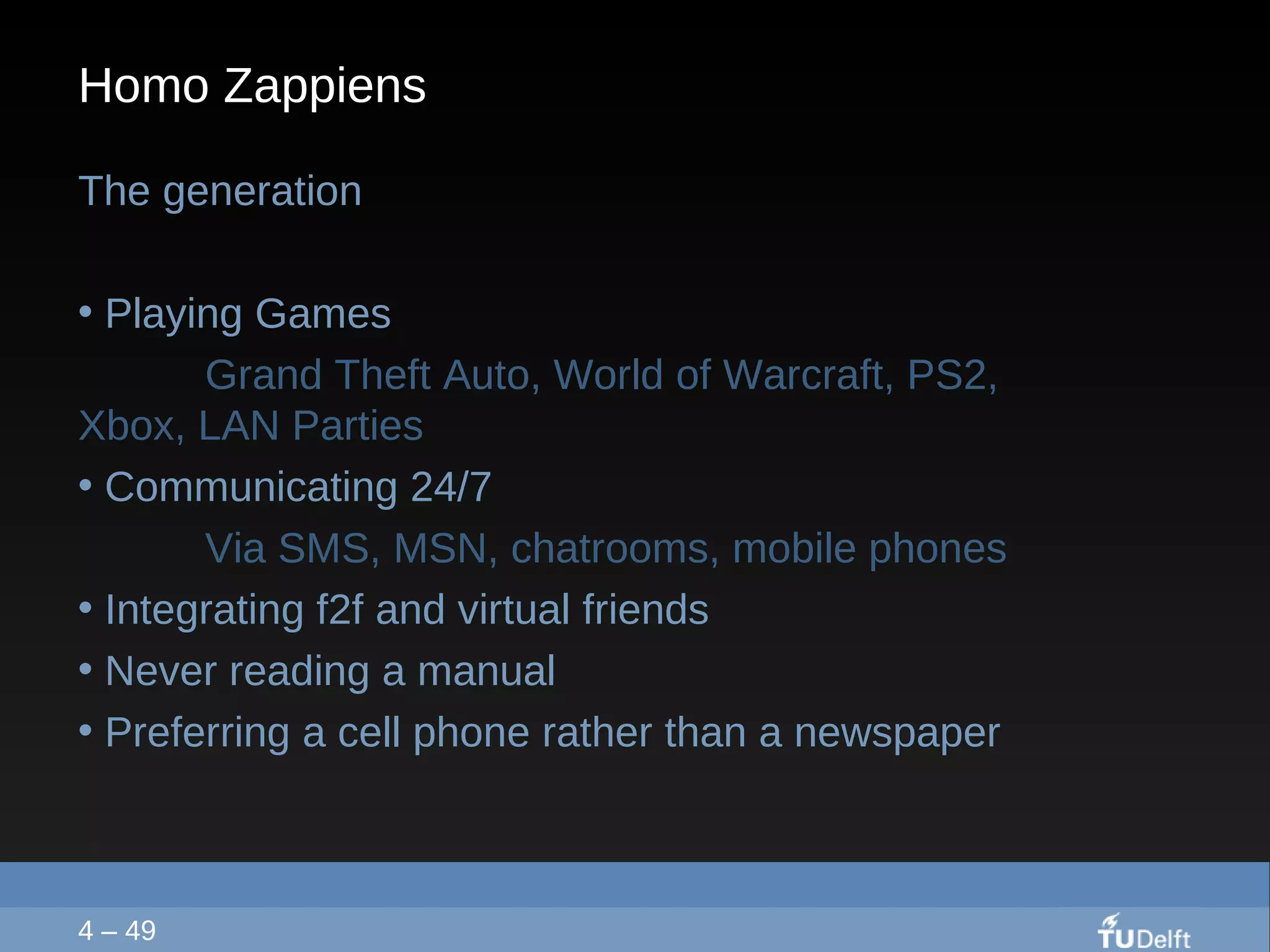 Homo Zappiens The generation  Playing Games  Grand Theft Auto, World of Warcraft, PS2,  Xbox, LAN Parties Communicating 24/7 Via SMS, MSN, chatrooms, mobile phones Integrating f2f and virtual friends Never reading a manual Preferring a cell phone rather than a newspaper 4 – 49 