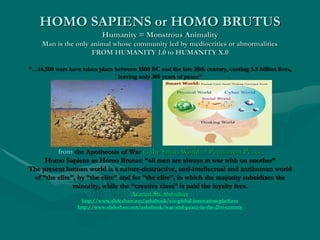 HOMO SAPIENS or HOMO BRUTUS
Humanity = Monstrous Animality
Man is the only animal whose community led by mediocrities or abnormalities
FROM HUMANITY 1.0 to HUMANITY X.0
“…14,500 wars have taken place between 3500 BC and the late 20th century, costing 3.5 billion lives,
leaving only 300 years of peace”
from the Apotheosis of War to the Smart World of Permanent Peace
Homo Sapiens as Homo Brutus: “all men are always at war with on another”
The present human world is a nature-destructive, anti-intellectual and antihuman world
of “the elite”, by “the elite” and for “the elite”, in which the majority subsidizes the
minority, while the “creative class” is paid the loyalty fees.
Azamat Sh. Abdoullaev
http://www.slideshare.net/ashabook/eis-global-innovation-platform
http://www.slideshare.net/ashabook/war-and-peace-in-the-21st-century
 