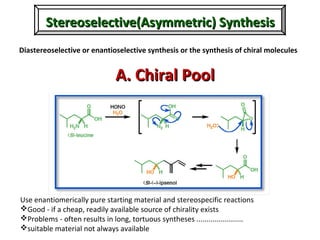 Stereoselective(Asymmetric) SynthesisStereoselective(Asymmetric) Synthesis
Diastereoselective or enantioselective synthesis or the synthesis of chiral molecules
Use enantiomerically pure starting material and stereospecific reactions
Good - if a cheap, readily available source of chirality exists
Problems - often results in long, tortuous syntheses .......................
suitable material not always available
A. Chiral PoolA. Chiral Pool
 