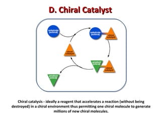 Chiral catalysis - ideally a reagent that accelerates a reaction (without being
destroyed) in a chiral environment thus permitting one chiral molecule to generate
millions of new chiral molecules.
D. Chiral CatalystD. Chiral Catalyst
 