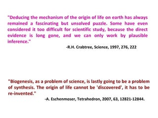 "Deducing the mechanism of the origin of life on earth has always
remained a fascinating but unsolved puzzle. Some have even
considered it too difficult for scientific study, because the direct
evidence is long gone, and we can only work by plausible
inference."
-R.H. Crabtree, Science, 1997, 276, 222
"Biogenesis, as a problem of science, is lastly going to be a problem
of synthesis. The origin of life cannot be 'discovered', it has to be
re-invented."
-A. Eschenmoser, Tetrahedron, 2007, 63, 12821-12844.
 