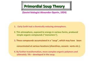 Primordial Soup TheoryPrimordial Soup Theory
(Soviet biologist Alexander Oparin, 1924)
1. Early Earth had a chemically reducing atmosphere.
2. This atmosphere, exposed to energy in various forms, produced
simple organic compounds ("monomers").
3. These compounds accumulated in a "soup", which may have been
concentrated at various locations (shorelines, oceanic vents etc.).
4. By further transformation, more complex organic polymers and
ultimately life – developed in the soup.
 