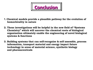 ConclusionConclusion
1. Chemical models provide a plausible pathway for the evolution of
homochirality in nature
2. These investigations will be helpful in the new field of “Systems
Chemistry” which will uncover the chemical roots of biological
organization ultimately enable the engineering of novel biological
systems & functions
3. Building systems that can self-recognize & self assemble, process
information, transport material and energy impact future
technology in areas of material science, synthetic biology
and pharmaceuticals
 
