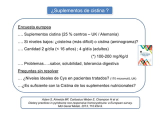 ¿Suplementos de cistina ?
Adam S, Almeida MF, Carbasius Weber E, Champion H et al.
Dietary practices in pyridoxine non-responsive homocystinuria: a European survey.
Mol Genet Metab. 2013 ;110:454-9.
Encuesta europea
…. Suplementos cistina (25 % centros – UK / Alemania)
…. Si niveles bajos: ¿cisteína (más difícil) o cistina (aminograma)?
…. Cantidad 2 g/día (< 16 años) ; 4 g/día (adultos)
(*) 100-200 mg/Kg/d
…. Problemas…..sabor, solubilidad, tolerancia digestiva
Preguntas sin resolver
… ¿Niveles ideales de Cys en pacientes tratados? (170 micromol/L UK)
…¿Es suficiente con la Cistina de los suplementos nutricionales?
*
 