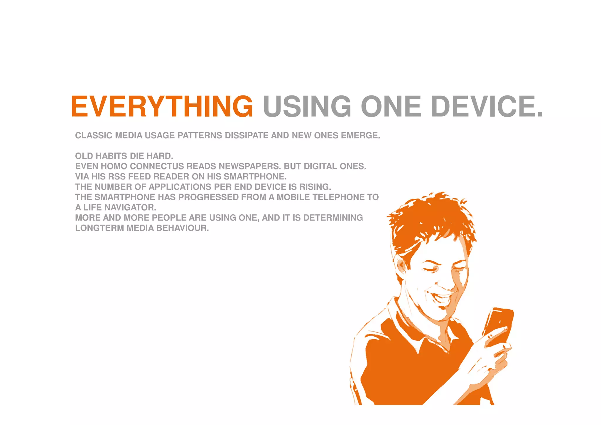 EVERYTHING USING ONE DEVICE.
CLASSIC MEDIA USAGE PATTERNS DISSIPATE AND NEW ONES EMERGE.
OLD HABITS DIE HARD.
EVEN HOMO CONNECTUS READS NEWSPAPERS. BUT DIGITAL ONES.
VIA HIS RSS FEED READER ON HIS SMARTPHONE.
THE NUMBER OF APPLICATIONS PER END DEVICE IS RISING.
THE SMARTPHONE HAS PROGRESSED FROM A MOBILE TELEPHONE TO
A LIFE NAVIGATOR.
MORE AND MORE PEOPLE ARE USING ONE, AND IT IS DETERMINING
LONGTERM MEDIA BEHAVIOUR.
 
