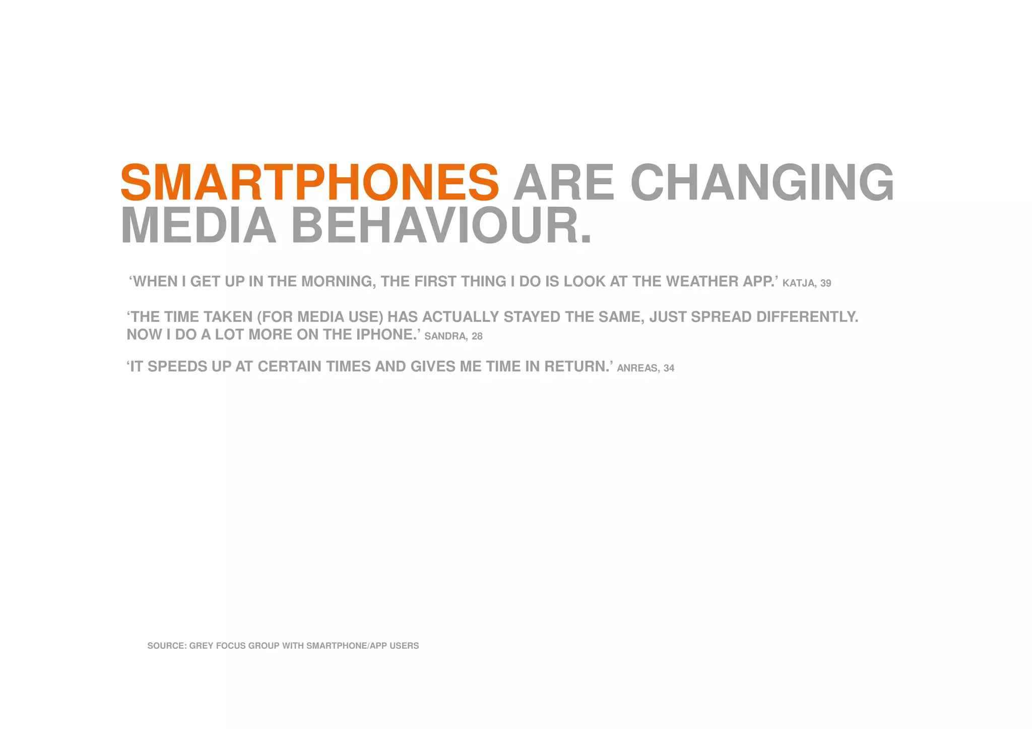 SMARTPHONES ARE CHANGING
MEDIA BEHAVIOUR.
SOURCE: GREY FOCUS GROUP WITH SMARTPHONE/APP USERS
‘WHEN I GET UP IN THE MORNING, THE FIRST THING I DO IS LOOK AT THE WEATHER APP.’ KATJA, 39
‘THE TIME TAKEN (FOR MEDIA USE) HAS ACTUALLY STAYED THE SAME, JUST SPREAD DIFFERENTLY.
NOW I DO A LOT MORE ON THE IPHONE.’ SANDRA, 28
‘IT SPEEDS UP AT CERTAIN TIMES AND GIVES ME TIME IN RETURN.’ ANREAS, 34
 