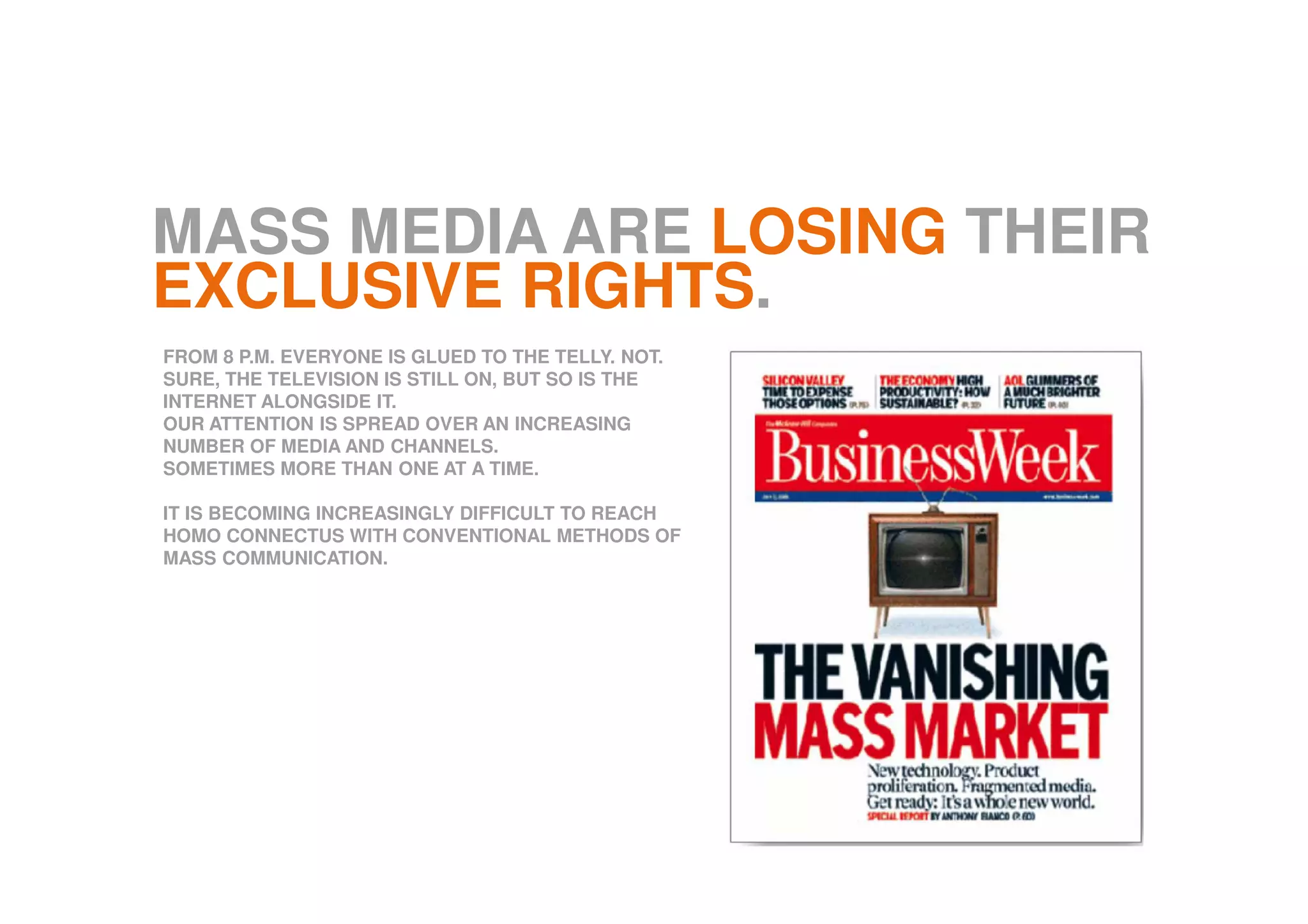 MASS MEDIA ARE LOSING THEIR
EXCLUSIVE RIGHTS.
FROM 8 P.M. EVERYONE IS GLUED TO THE TELLY. NOT.
SURE, THE TELEVISION IS STILL ON, BUT SO IS THE
INTERNET ALONGSIDE IT.
OUR ATTENTION IS SPREAD OVER AN INCREASING
NUMBER OF MEDIA AND CHANNELS.
SOMETIMES MORE THAN ONE AT A TIME.
IT IS BECOMING INCREASINGLY DIFFICULT TO REACH
HOMO CONNECTUS WITH CONVENTIONAL METHODS OF
MASS COMMUNICATION.
 