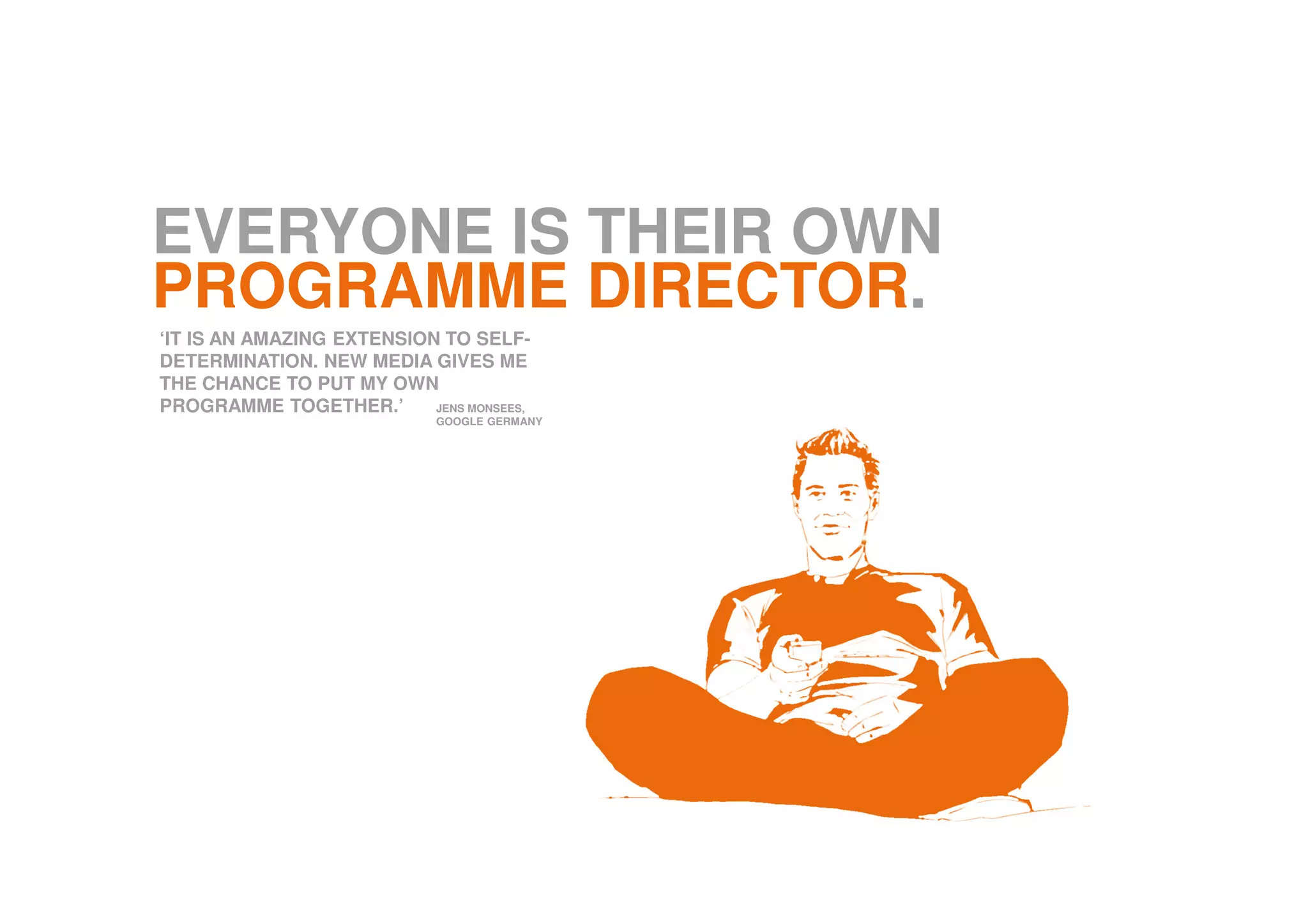 EVERYONE IS THEIR OWN
PROGRAMME DIRECTOR.
‘IT IS AN AMAZING EXTENSION TO SELF-
DETERMINATION. NEW MEDIA GIVES ME
THE CHANCE TO PUT MY OWN
PROGRAMME TOGETHER.’ JENS MONSEES,
GOOGLE GERMANY
 