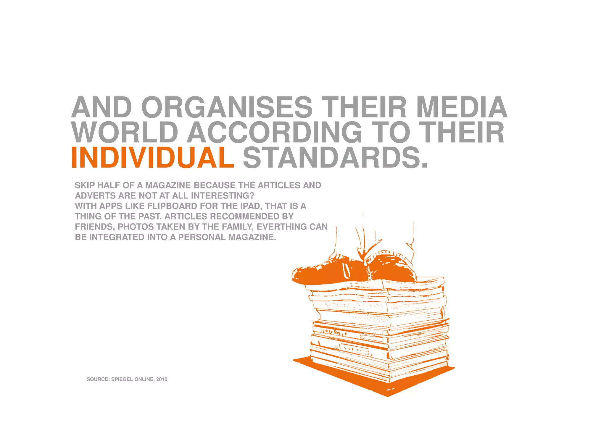 AND ORGANISES THEIR MEDIA
WORLD ACCORDING TO THEIR
INDIVIDUAL STANDARDS.
SKIP HALF OF A MAGAZINE BECAUSE THE ARTICLES AND
ADVERTS ARE NOT AT ALL INTERESTING?
WITH APPS LIKE FLIPBOARD FOR THE IPAD, THAT IS A
THING OF THE PAST. ARTICLES RECOMMENDED BY
FRIENDS, PHOTOS TAKEN BY THE FAMILY, EVERTHING CAN
BE INTEGRATED INTO A PERSONAL MAGAZINE.
SOURCE: SPIEGEL ONLINE, 2010
 