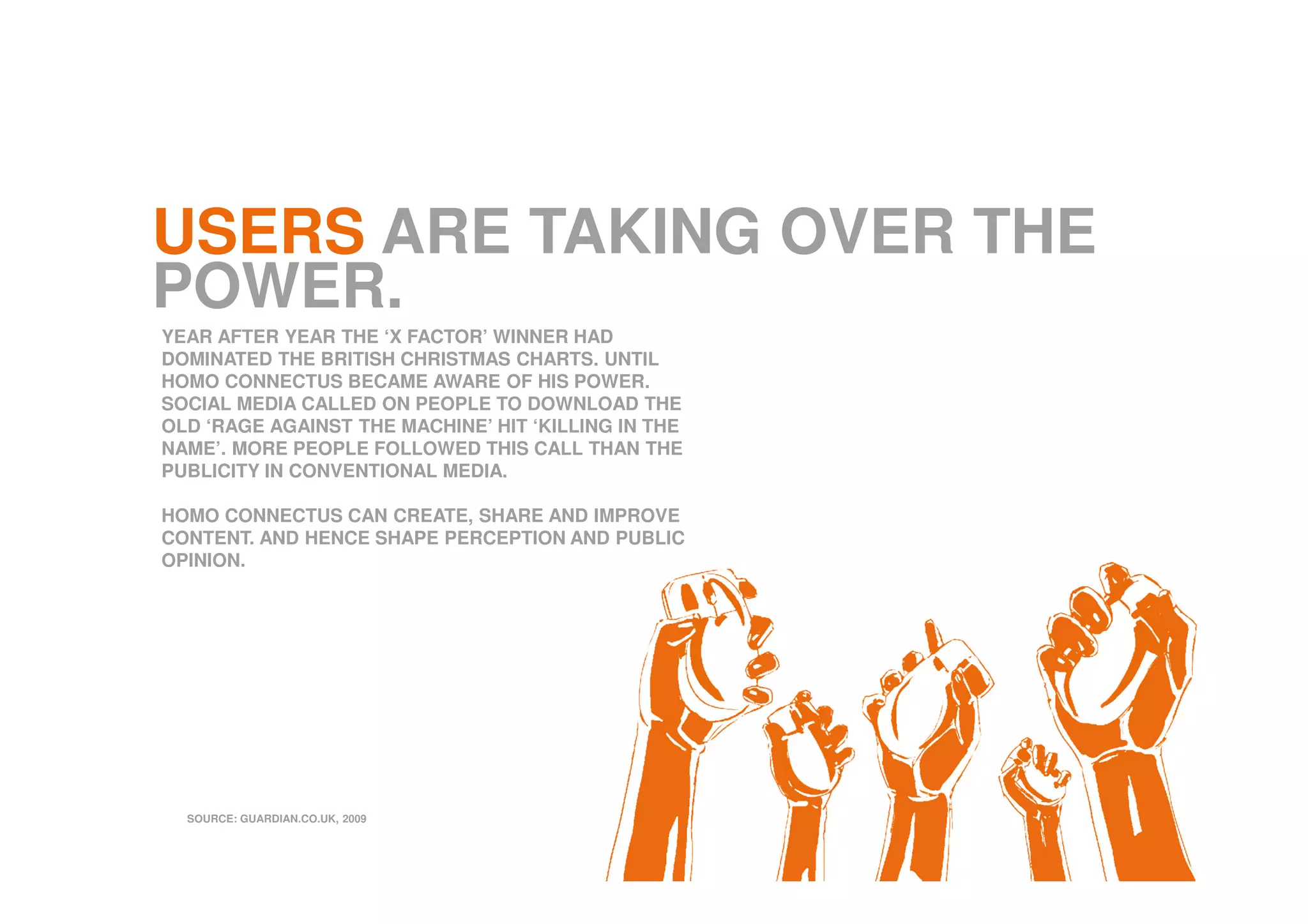 USERS ARE TAKING OVER THE
POWER.
YEAR AFTER YEAR THE ‘X FACTOR’ WINNER HAD
DOMINATED THE BRITISH CHRISTMAS CHARTS. UNTIL
HOMO CONNECTUS BECAME AWARE OF HIS POWER.
SOCIAL MEDIA CALLED ON PEOPLE TO DOWNLOAD THE
OLD ‘RAGE AGAINST THE MACHINE’ HIT ‘KILLING IN THE
NAME’. MORE PEOPLE FOLLOWED THIS CALL THAN THE
PUBLICITY IN CONVENTIONAL MEDIA.
HOMO CONNECTUS CAN CREATE, SHARE AND IMPROVE
CONTENT. AND HENCE SHAPE PERCEPTION AND PUBLIC
OPINION.
SOURCE: GUARDIAN.CO.UK, 2009
 
