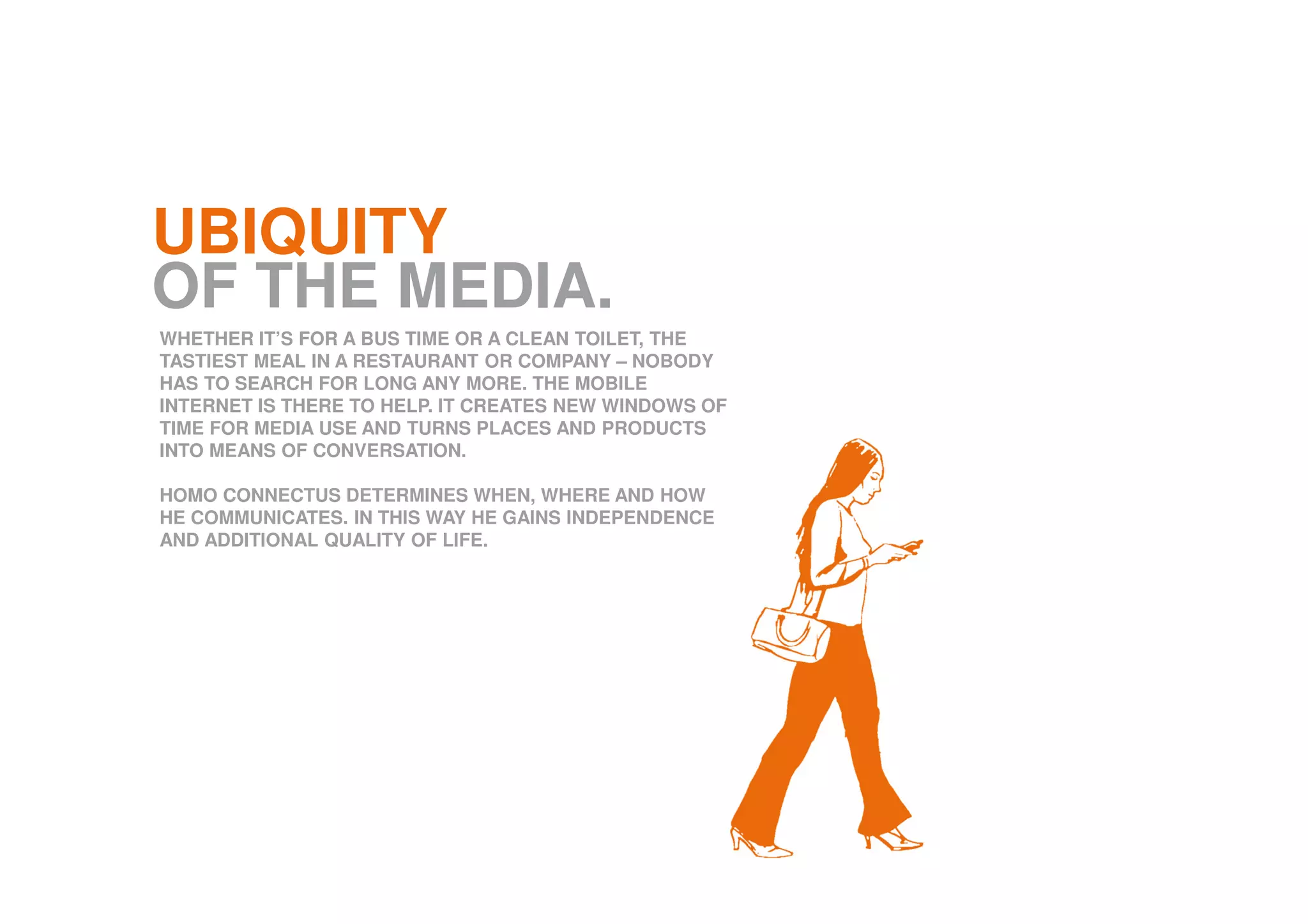 UBIQUITY
OF THE MEDIA.
WHETHER IT’S FOR A BUS TIME OR A CLEAN TOILET, THE
TASTIEST MEAL IN A RESTAURANT OR COMPANY – NOBODY
HAS TO SEARCH FOR LONG ANY MORE. THE MOBILE
INTERNET IS THERE TO HELP. IT CREATES NEW WINDOWS OF
TIME FOR MEDIA USE AND TURNS PLACES AND PRODUCTS
INTO MEANS OF CONVERSATION.
HOMO CONNECTUS DETERMINES WHEN, WHERE AND HOW
HE COMMUNICATES. IN THIS WAY HE GAINS INDEPENDENCE
AND ADDITIONAL QUALITY OF LIFE.
 