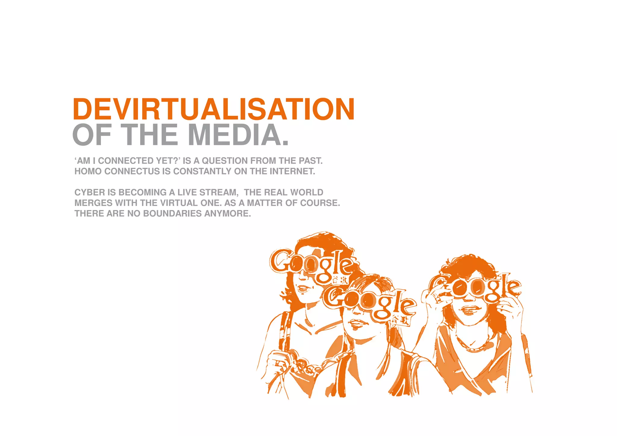 DEVIRTUALISATION
OF THE MEDIA.
‘AM I CONNECTED YET?’ IS A QUESTION FROM THE PAST.
HOMO CONNECTUS IS CONSTANTLY ON THE INTERNET.
CYBER IS BECOMING A LIVE STREAM, THE REAL WORLD
MERGES WITH THE VIRTUAL ONE. AS A MATTER OF COURSE.
THERE ARE NO BOUNDARIES ANYMORE.
 