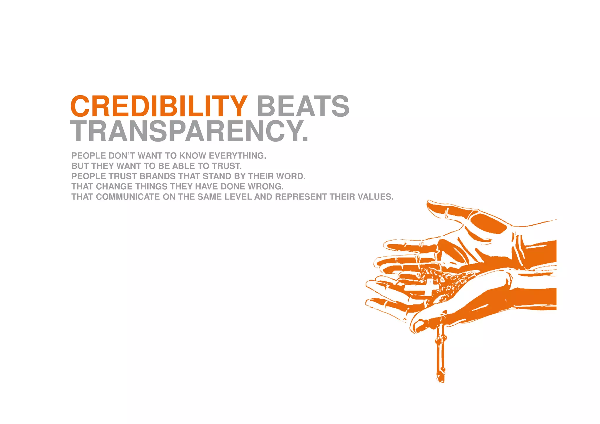 CREDIBILITY BEATS
TRANSPARENCY.
PEOPLE DON’T WANT TO KNOW EVERYTHING.
BUT THEY WANT TO BE ABLE TO TRUST.
PEOPLE TRUST BRANDS THAT STAND BY THEIR WORD.
THAT CHANGE THINGS THEY HAVE DONE WRONG.
THAT COMMUNICATE ON THE SAME LEVEL AND REPRESENT THEIR VALUES.
 