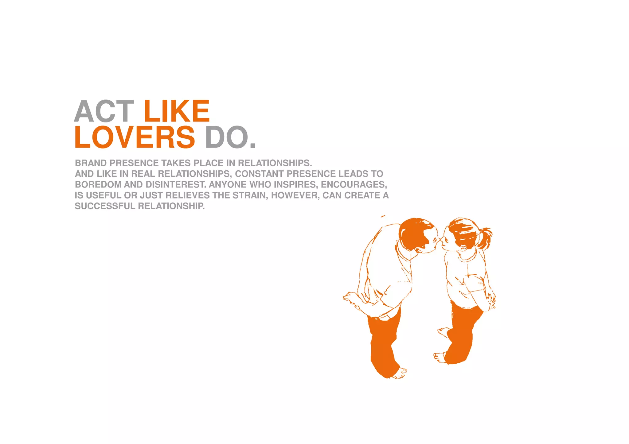 ACT LIKE
LOVERS DO.
BRAND PRESENCE TAKES PLACE IN RELATIONSHIPS.
AND LIKE IN REAL RELATIONSHIPS, CONSTANT PRESENCE LEADS TO
BOREDOM AND DISINTEREST. ANYONE WHO INSPIRES, ENCOURAGES,
IS USEFUL OR JUST RELIEVES THE STRAIN, HOWEVER, CAN CREATE A
SUCCESSFUL RELATIONSHIP.
 