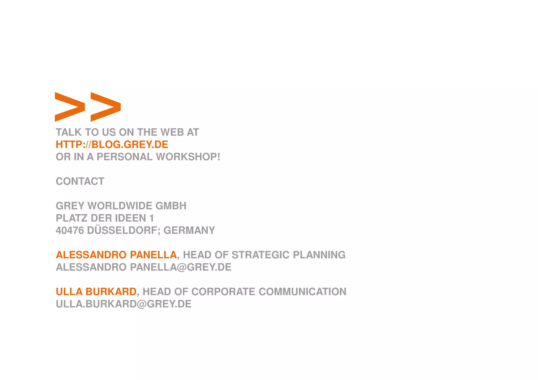 >>TALK TO US ON THE WEB AT
HTTP://BLOG.GREY.DE
OR IN A PERSONAL WORKSHOP!
CONTACT
GREY WORLDWIDE GMBH
PLATZ DER IDEEN 1
40476 DÜSSELDORF; GERMANY
ALESSANDRO PANELLA, HEAD OF STRATEGIC PLANNING
ALESSANDRO PANELLA@GREY.DE
ULLA BURKARD, HEAD OF CORPORATE COMMUNICATION
ULLA.BURKARD@GREY.DE
 