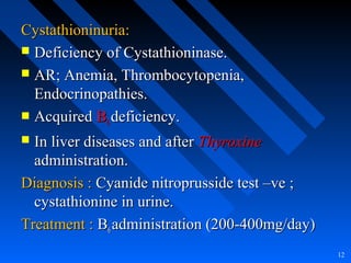Cystathioninuria:Cystathioninuria:
 Deficiency of Cystathioninase.Deficiency of Cystathioninase.
 AR; Anemia, Thrombocytopenia,AR; Anemia, Thrombocytopenia,
Endocrinopathies.Endocrinopathies.
 AcquiredAcquired BB66 deficiency.deficiency.
 In liver diseases and afterIn liver diseases and after ThyroxineThyroxine
administration.administration.
Diagnosis :Diagnosis : Cyanide nitroprusside test –ve ;Cyanide nitroprusside test –ve ;
cystathionine in urine.cystathionine in urine.
Treatment :Treatment : BB66 administration (200-400mg/day)administration (200-400mg/day)
12
 