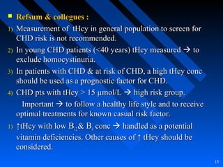  Refsum & collegues :Refsum & collegues :
1)1) Measurement of tHcy in general population to screen forMeasurement of tHcy in general population to screen for
CHD risk is not recommended.CHD risk is not recommended.
2)2) In young CHD patients (<40 years) tHcy measuredIn young CHD patients (<40 years) tHcy measured  toto
exclude homocystinuria.exclude homocystinuria.
3)3) In patients with CHD & at risk of CHD, a high tHcy concIn patients with CHD & at risk of CHD, a high tHcy conc
should be used as a prognostic factor for CHD.should be used as a prognostic factor for CHD.
4)4) CHD pts with tHcy > 15 µmol/LCHD pts with tHcy > 15 µmol/L  high risk group.high risk group.
ImportantImportant  to follow a healthy life style and to receiveto follow a healthy life style and to receive
optimal treatments for known casual risk factor.optimal treatments for known casual risk factor.
1)1) ↑↑tHcy with lowtHcy with low BB1212 && BB66 concconc  handled as a potentialhandled as a potential
vitamin deficiencies. Other causes of ↑ tHcy should bevitamin deficiencies. Other causes of ↑ tHcy should be
considered.considered.
15
 