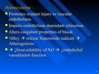 Homocysteine :Homocysteine :
 Promotes oxidant injury to vascularPromotes oxidant injury to vascular
endothelium.endothelium.
 Impairs endothelium dependant relaxation.Impairs endothelium dependant relaxation.
 Alters coagulant properties of blood.Alters coagulant properties of blood.
 ↑↑tHcytHcy  release Superoxide radicalsrelease Superoxide radicals 
Atherogenesis.Atherogenesis.
  ↓↓bioavailability of NObioavailability of NO  ↓endothelial↓endothelial
vasodilation function.vasodilation function.
16
 