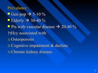 Prevalance :Prevalance :
 Gen popGen pop  5-10 %5-10 %
 ElderlyElderly  30-40 %30-40 %
 Pts with vascular diseasePts with vascular disease  20-40 %20-40 %
↑↑tHcy associated withtHcy associated with
1)1) OsteoporosisOsteoporosis
2)2) Cognitive impairment & decline.Cognitive impairment & decline.
3)3) Chronic kidney disease.Chronic kidney disease.
17
 