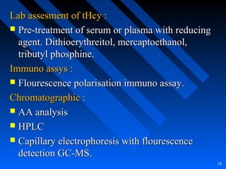 Lab assesment of tHcy :Lab assesment of tHcy :
 Pre-treatment of serum or plasma with reducingPre-treatment of serum or plasma with reducing
agent. Dithioerythreitol, mercaptoethanol,agent. Dithioerythreitol, mercaptoethanol,
tributyl phosphine.tributyl phosphine.
Immuno assys :Immuno assys :
 Flourescence polarisation immuno assay.Flourescence polarisation immuno assay.
Chromatographic :Chromatographic :
 AA analysisAA analysis
 HPLCHPLC
 Capillary electrophoresis with flourescenceCapillary electrophoresis with flourescence
detection GC-MS.detection GC-MS.
18
 